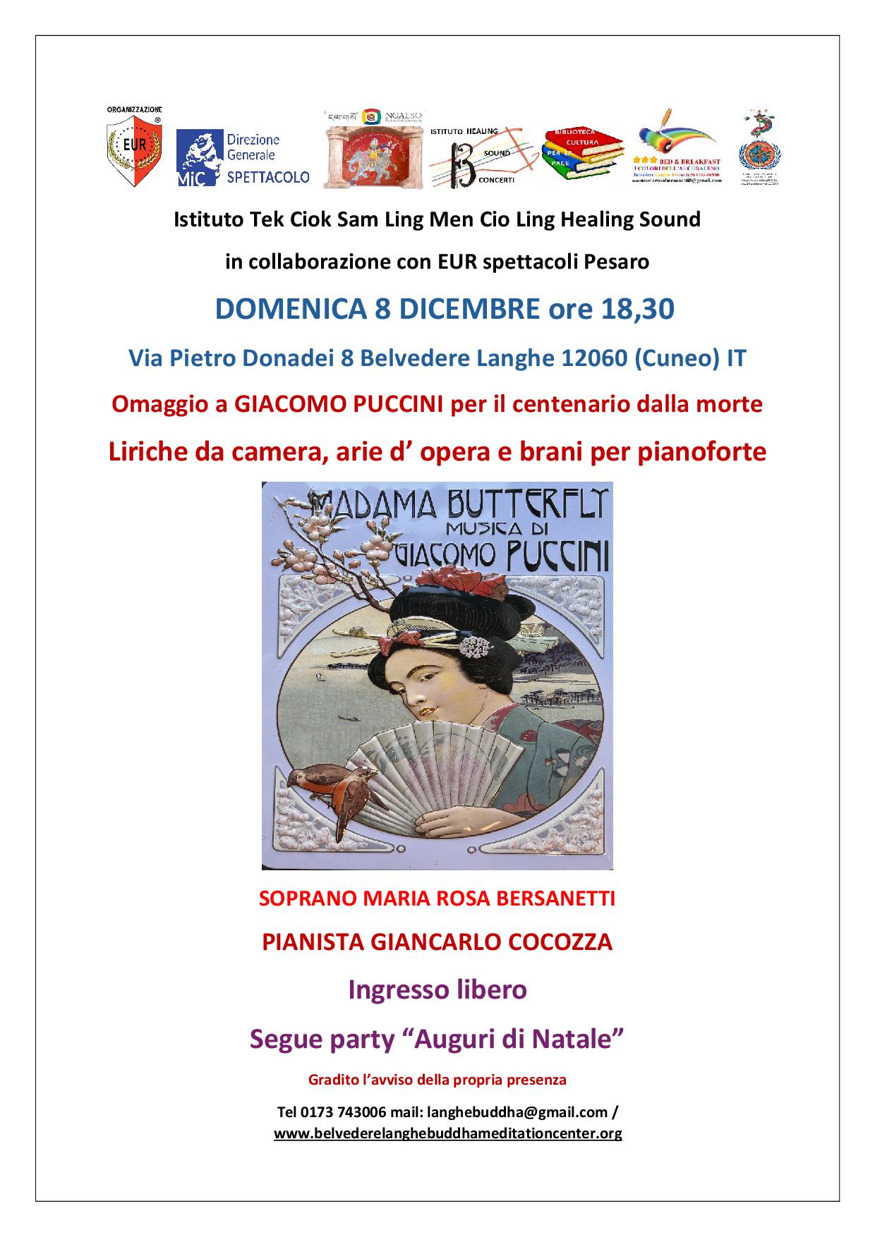 L’ Istituto Tek Ciok Sam Ling Men Cio Ling in collaborazione con EUR Spettacoli Pesaro nella sala della sede di Belvedere Langhe via Donadei 8 domenica 8 dicembre ore 18,30 terrà il concerto:
Omaggio a Giacomo Puccini per il centenario dalla morte.
Soprano Maria Rosa Bersanetti Pianista Giancarlo Cocozza  
 Giacomo Puccini programma:
Liriche da camera: A te, Storiella d’amore, l’uccellino, Casa mia
 Pianoforte solo: Adagio
Lirica da camera: Terra e mare, Sole e amore
dall’opera lirica Gianni Schicchi O mio babbino caro
Pianoforte solo: Piccolo valzer
Liriche da camera: Salve regina, Morire
Pianoforte solo Foglio d’album
Lirica da camera Avanti Urania
Dall ‘opera lirica Bohème valzer di Musetta
Piccolo tango 
Lirica da camera Inno a Diana
Pezzo per pianoforte 1916
Lirica da camera Canto d’anime

Ingresso libero
 
L’ Istituto Tek Ciok Sam Ling Men Cio Ling in collaborazione con EUR Spettacoli Pesaro nella sala della sede di Belvedere Langhe via Donadei 8 domenica 8 dicembre ore 18,30 terrà il concerto:
Omaggio a Giacomo Puccini per il centenario dalla morte.
Soprano Maria Rosa Bersanetti Pianista Giancarlo Cocozza  
 Giacomo Puccini programma:
Liriche da camera: A te, Storiella d’amore, l’uccellino, Casa mia
 Pianoforte solo: Adagio
Lirica da camera: Terra e mare, Sole e amore
dall’opera lirica Gianni Schicchi O mio babbino caro
Pianoforte solo: Piccolo valzer
Liriche da camera: Salve regina, Morire
Pianoforte solo Foglio d’album
Lirica da camera Avanti Urania
Dall ‘opera lirica Bohème valzer di Musetta
Piccolo tango 
Lirica da camera Inno a Diana
Pezzo per pianoforte 1916
Lirica da camera Canto d’anime

Ingresso libero
 


